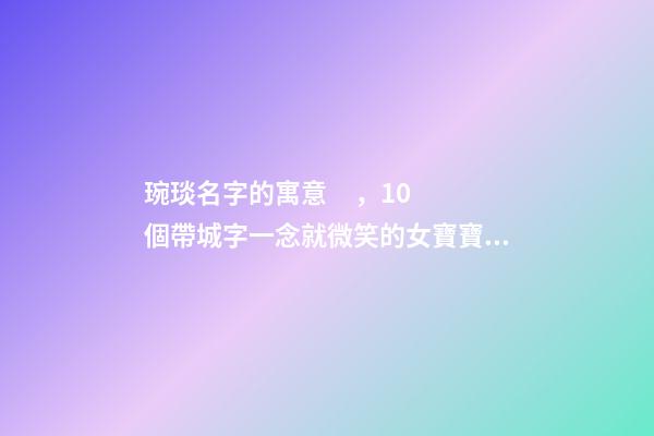 琬琰名字的寓意，10個帶城字一念就微笑的女寶寶名